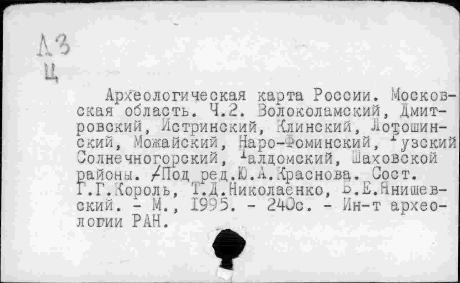 ﻿Археологическая карта России. Московская область. 4.2. Волоколамский, Дмитровский, Истринский, Клинский, Новошинский, Можайский, Наро-Фоминский, хузский Солнечногорский, халцомский, Раковской районы. /Под ред.Ю.А.Краснова. Соет. Г.Г.Король, Т.Д.Николаенко, о.Е.Ннишев-ский. - М., 1995. - 24ÜC. - Ин-т археологии РАН.